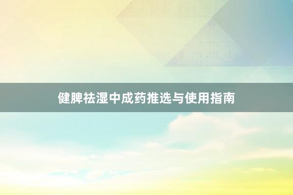 健脾祛湿中成药推选与使用指南