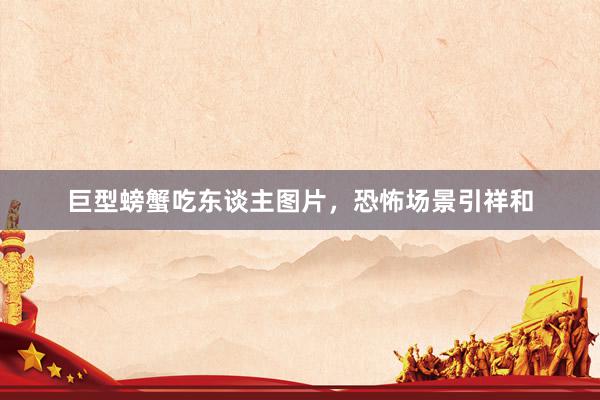 巨型螃蟹吃东谈主图片，恐怖场景引祥和