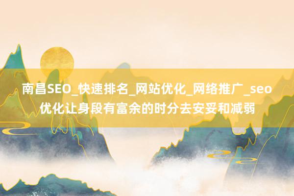 南昌SEO_快速排名_网站优化_网络推广_seo优化让身段有富余的时分去安妥和减弱