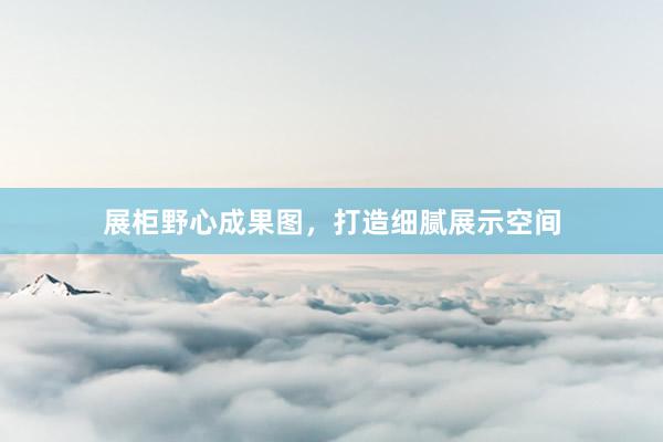 展柜野心成果图，打造细腻展示空间