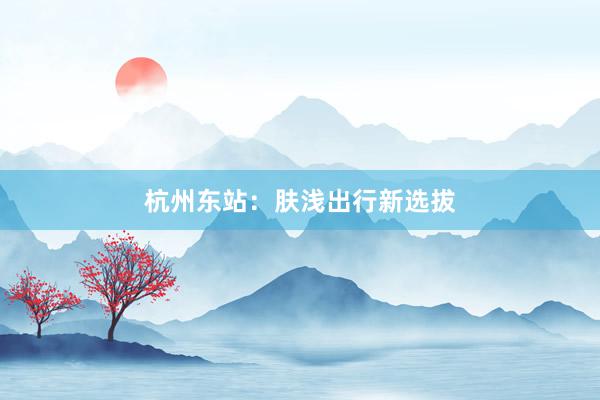 杭州东站：肤浅出行新选拔