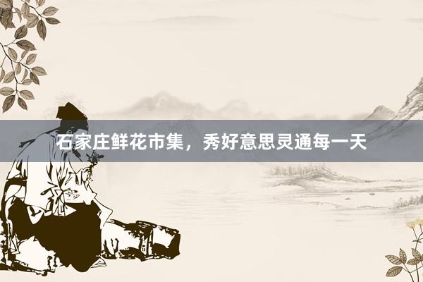 石家庄鲜花市集，秀好意思灵通每一天