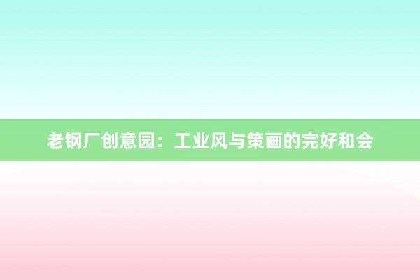 老钢厂创意园:工业风与策画的完好和会